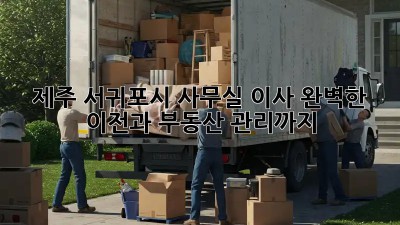 제주 서귀포시 사무실 이사, 완벽한 이전과 부동산 관리까지!